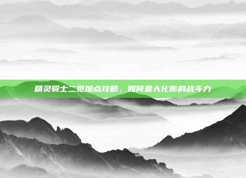 精灵骑士二觉加点攻略,如何最大化你的战斗力