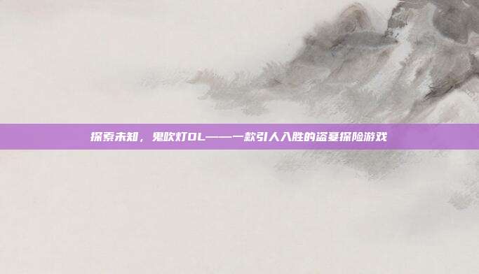 探索未知,鬼吹灯OL——一款引人入胜的盗墓探险游戏