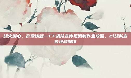 战火燃心，影像铸魂—CF战队宣传视频制作全攻略，cf战队宣传视频制作