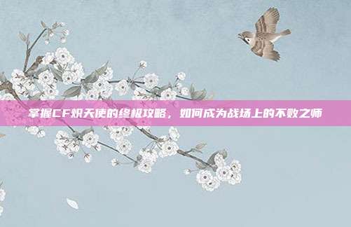 掌握CF炽天使的终极攻略,如何成为战场上的不败之师
