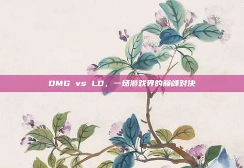 OMG vs LD,一场游戏界的巅峰对决