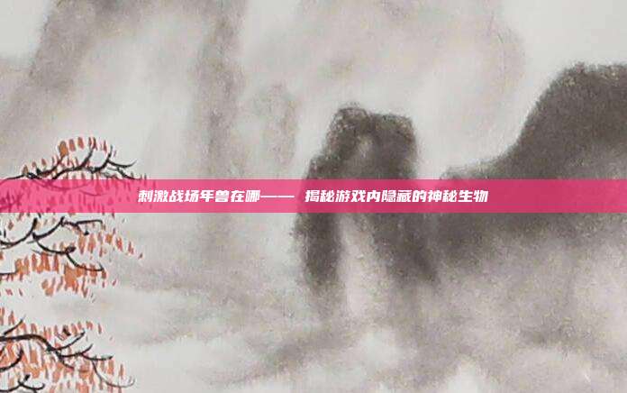 刺激战场年兽在哪—— 揭秘游戏内隐藏的神秘生物