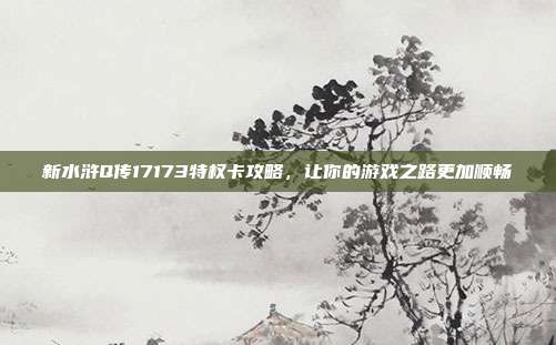 新水浒Q传17173特权卡攻略,让你的游戏之路更加顺畅