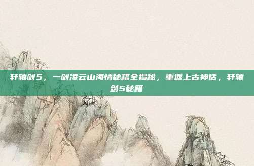 轩辕剑5，一剑凌云山海情秘籍全揭秘，重返上古神话，轩辕剑5秘籍