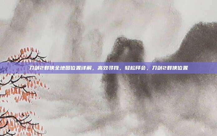 刀剑2群侠全地图位置详解，高效寻找，轻松拜会，刀剑2群侠位置