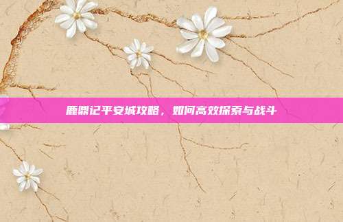 鹿鼎记平安城攻略,如何高效探索与战斗