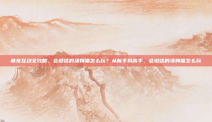 萌宠互动全攻略，会说话的汤姆猫怎么玩？从新手到高手，会说话的汤姆猫怎么玩