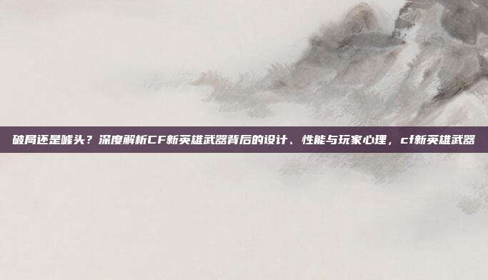 破局还是噱头？深度解析CF新英雄武器背后的设计、性能与玩家心理，cf新英雄武器