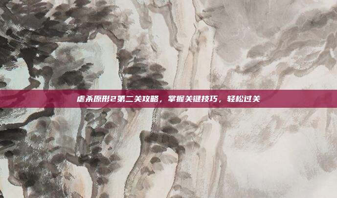 虐杀原形2第二关攻略,掌握关键技巧,轻松过关