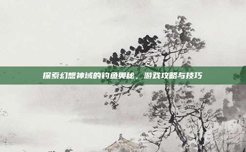 探索幻想神域的钓鱼奥秘,游戏攻略与技巧
