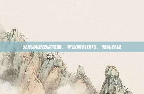 女乐刷图加点攻略,掌握游戏技巧,轻松升级