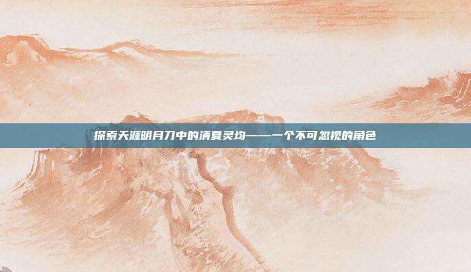 探索天涯明月刀中的清夏灵均——一个不可忽视的角色