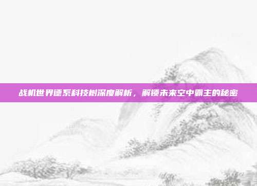 战机世界德系科技树深度解析,解锁未来空中霸主的秘密