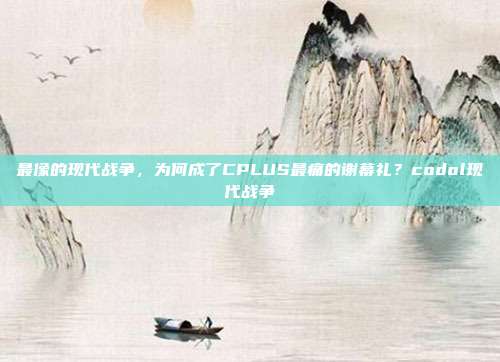 最像的现代战争，为何成了CPLUS最痛的谢幕礼？codol现代战争
