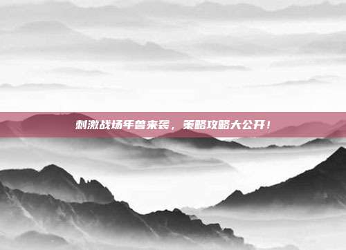 刺激战场年兽来袭,策略攻略大公开!