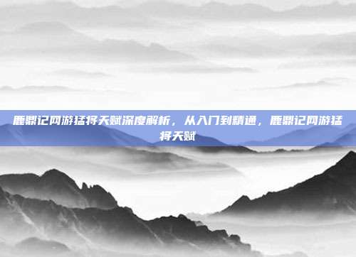 鹿鼎记网游猛将天赋深度解析，从入门到精通，鹿鼎记网游猛将天赋