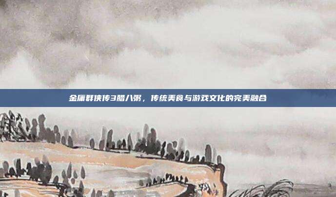 金庸群侠传3腊八粥,传统美食与游戏文化的完美融合