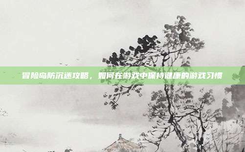 冒险岛防沉迷攻略,如何在游戏中保持健康的游戏习惯