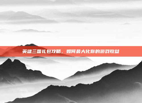 英雄三国礼包攻略,如何最大化你的游戏收益
