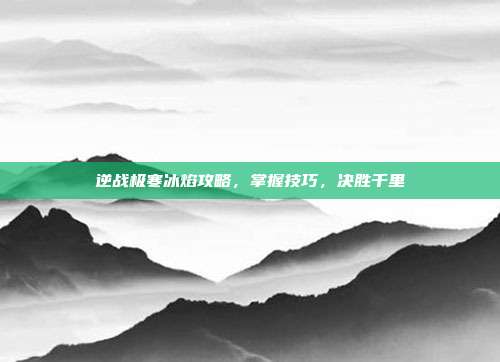 逆战极寒冰焰攻略,掌握技巧,决胜千里