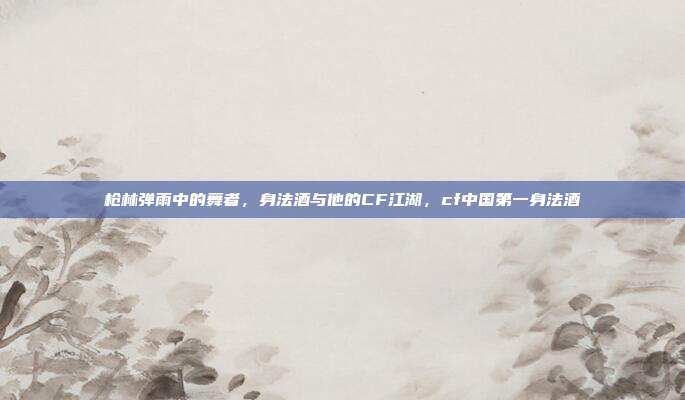 枪林弹雨中的舞者，身法酒与他的CF江湖，cf中国第一身法酒