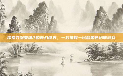 探索刀剑英雄2的奇幻世界,一款值得一试的角色扮演游戏