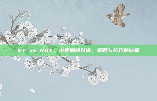 KT vs ROX,电竞巅峰对决,策略与技巧的较量