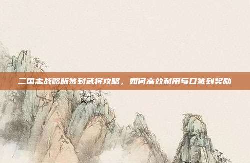 三国志战略版签到武将攻略,如何高效利用每日签到奖励