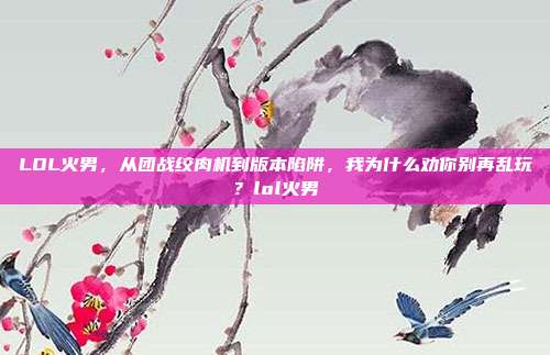 LOL火男，从团战绞肉机到版本陷阱，我为什么劝你别再乱玩？lol火男