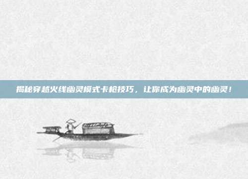 揭秘穿越火线幽灵模式卡枪技巧,让你成为幽灵中的幽灵!