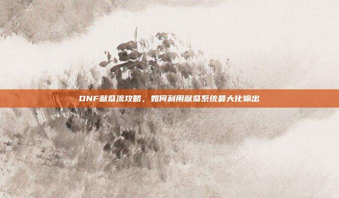 DNF献祭流攻略，如何利用献祭系统最大化输出