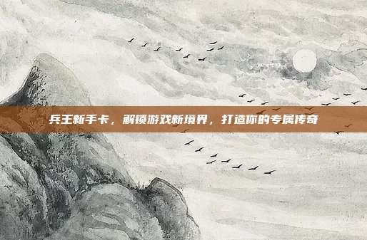兵王新手卡,解锁游戏新境界,打造你的专属传奇