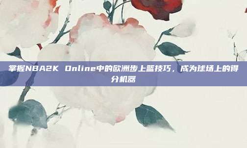 掌握NBA2K Online中的欧洲步上篮技巧,成为球场上的得分机器