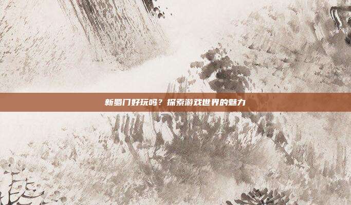新蜀门好玩吗?探索游戏世界的魅力