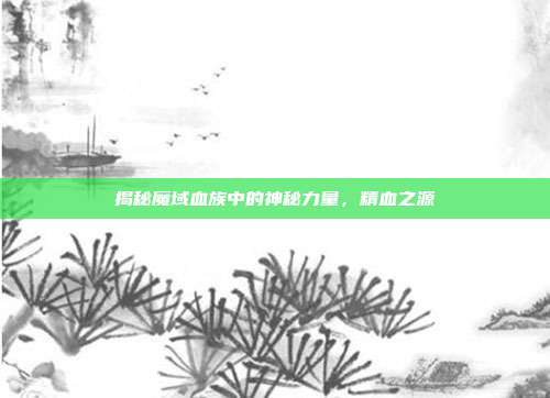 揭秘魔域血族中的神秘力量,精血之源