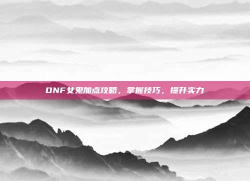 DNF女鬼加点攻略，掌握技巧，提升实力