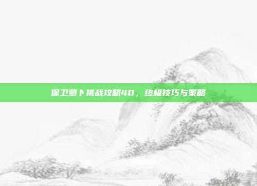 保卫萝卜挑战攻略40，终极技巧与策略