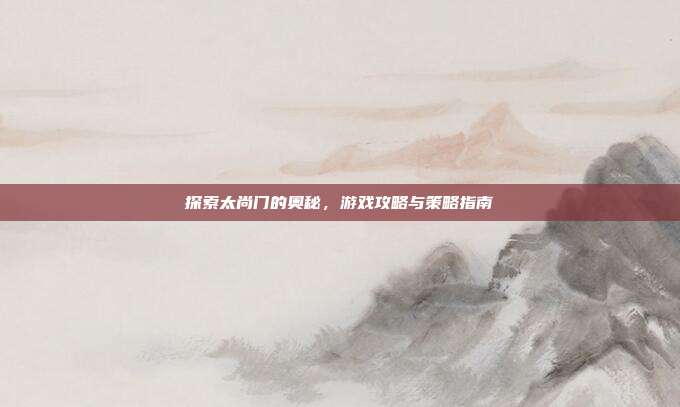 探索太尚门的奥秘,游戏攻略与策略指南