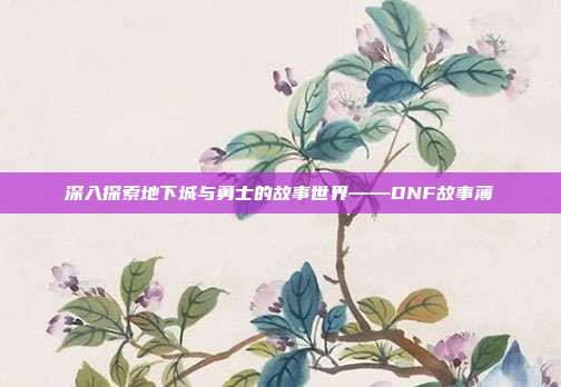 深入探索地下城与勇士的故事世界——DNF故事薄