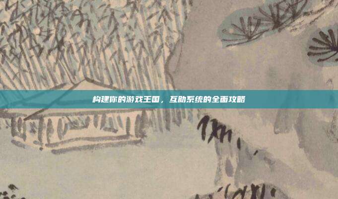 构建你的游戏王国,互助系统的全面攻略