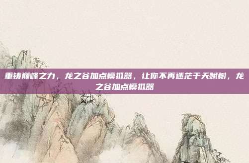 重铸巅峰之力，龙之谷加点模拟器，让你不再迷茫于天赋树，龙之谷加点模拟器