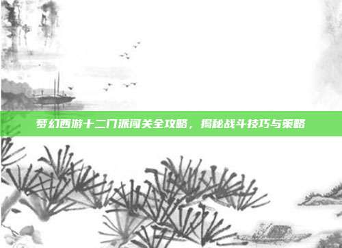 梦幻西游十二门派闯关全攻略,揭秘战斗技巧与策略