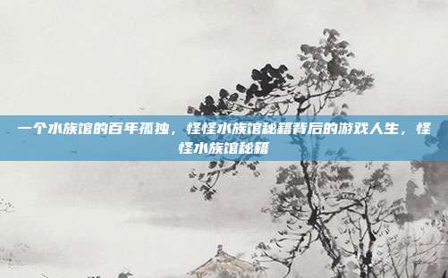 一个水族馆的百年孤独，怪怪水族馆秘籍背后的游戏人生，怪怪水族馆秘籍