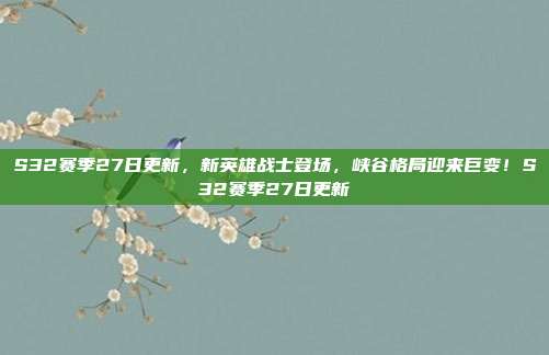 S32赛季27日更新，新英雄战士登场，峡谷格局迎来巨变！S32赛季27日更新