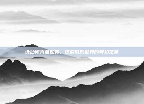 诛仙修真总动员,探索游戏世界的奇幻之旅