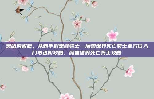 黑暗的崛起，从新手到黑锋骑士—魔兽世界死亡骑士全方位入门与进阶攻略，魔兽世界死亡骑士攻略