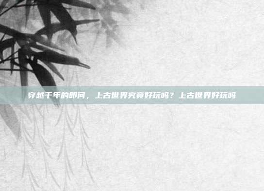 穿越千年的叩问，上古世界究竟好玩吗？上古世界好玩吗