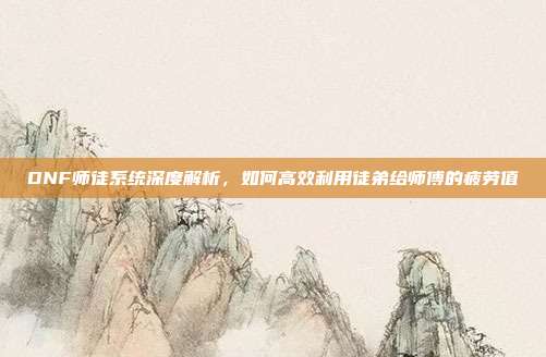 DNF师徒系统深度解析,如何高效利用徒弟给师傅的疲劳值