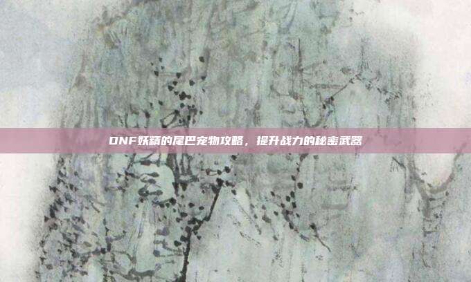 DNF妖精的尾巴宠物攻略,提升战力的秘密武器
