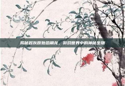 揭秘岩灰原始恐角龙,游戏世界中的神秘生物